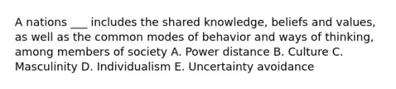 A nations ___ includes the shared knowledge, beliefs and values, as well as the common modes of behavior and ways of thinking, among members of society A. Power distance B. Culture C. Masculinity D. Individualism E. Uncertainty avoidance