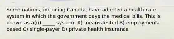 Some nations, including Canada, have adopted a health care system in which the government pays the medical bills. This is known as a(n) _____ system. A) means-tested B) employment-based C) single-payer D) private health insurance