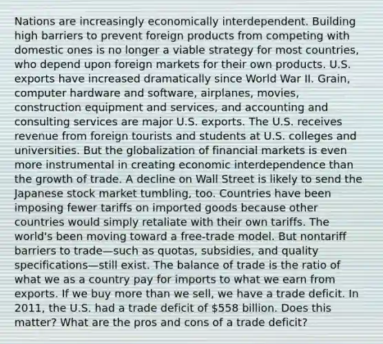 Nations are increasingly economically interdependent. Building high barriers to prevent foreign products from competing with domestic ones is no longer a viable strategy for most countries, who depend upon foreign markets for their own products. U.S. exports have increased dramatically since World War II. Grain, computer hardware and software, airplanes, movies, construction equipment and services, and accounting and consulting services are major U.S. exports. The U.S. receives revenue from foreign tourists and students at U.S. colleges and universities. But the globalization of financial markets is even more instrumental in creating economic interdependence than the growth of trade. A decline on Wall Street is likely to send the Japanese stock market tumbling, too. Countries have been imposing fewer tariffs on imported goods because other countries would simply retaliate with their own tariffs. The world's been moving toward a free-trade model. But nontariff barriers to trade—such as quotas, subsidies, and quality specifications—still exist. The balance of trade is the ratio of what we as a country pay for imports to what we earn from exports. If we buy more than we sell, we have a trade deficit. In 2011, the U.S. had a trade deficit of 558 billion. Does this matter? What are the pros and cons of a trade deficit?