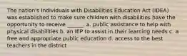 The nation's Individuals with Disabilities Education Act (IDEA) was established to make sure children with disabilities have the opportunity to receive ______. a. public assistance to help with physical disabilities b. an IEP to assist in their learning needs c. a free and appropriate public education d. access to the best teachers in the district