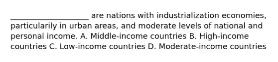 ____________________ are nations with industrialization economies, particularily in urban areas, and moderate levels of national and personal income. A. Middle-income countries B. High-income countries C. Low-income countries D. Moderate-income countries