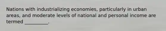 Nations with industrializing economies, particularly in urban areas, and moderate levels of national and personal income are termed __________.