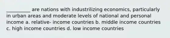 __________ are nations with industrilizing economics, particularly in urban areas and moderate levels of national and personal income a. relative- income countries b. middle income countries c. high income countries d. low income countries