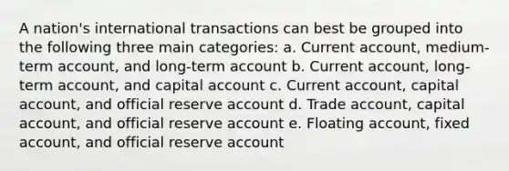 A nation's international transactions can best be grouped into the following three main categories: a. Current account, medium-term account, and long-term account b. Current account, long-term account, and capital account c. Current account, capital account, and official reserve account d. Trade account, capital account, and official reserve account e. Floating account, fixed account, and official reserve account