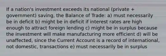 If a nation's investment exceeds its national (private + government) saving, the Balance of Trade: a) must necessarily be in deficit b) might be in deficit if interest rates are high enough to attract foreign lending c) might be in surplus because the investment will make manufacturing more efficient d) will be unaffected, since the Current Account is a record of international, not domestic, transactions e) must necessarily be in surplus