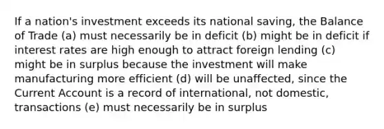 If a nation's investment exceeds its national saving, the Balance of Trade (a) must necessarily be in deficit (b) might be in deficit if interest rates are high enough to attract foreign lending (c) might be in surplus because the investment will make manufacturing more efficient (d) will be unaffected, since the Current Account is a record of international, not domestic, transactions (e) must necessarily be in surplus