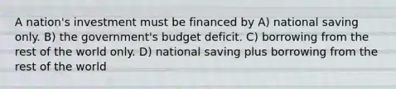 A nation's investment must be financed by A) national saving only. B) the government's budget deficit. C) borrowing from the rest of the world only. D) national saving plus borrowing from the rest of the world