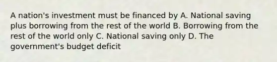 A nation's investment must be financed by A. National saving plus borrowing from the rest of the world B. Borrowing from the rest of the world only C. National saving only D. The government's budget deficit