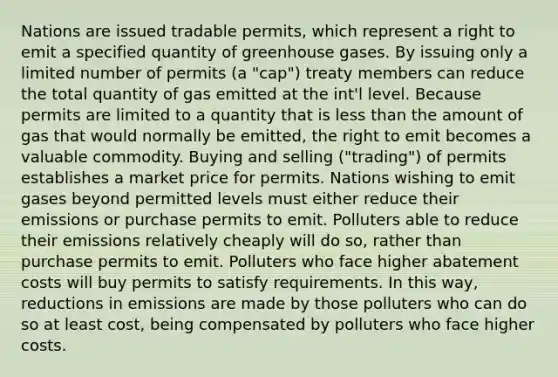 Nations are issued tradable permits, which represent a right to emit a specified quantity of greenhouse gases. By issuing only a limited number of permits (a "cap") treaty members can reduce the total quantity of gas emitted at the int'l level. Because permits are limited to a quantity that is less than the amount of gas that would normally be emitted, the right to emit becomes a valuable commodity. Buying and selling ("trading") of permits establishes a market price for permits. Nations wishing to emit gases beyond permitted levels must either reduce their emissions or purchase permits to emit. Polluters able to reduce their emissions relatively cheaply will do so, rather than purchase permits to emit. Polluters who face higher abatement costs will buy permits to satisfy requirements. In this way, reductions in emissions are made by those polluters who can do so at least cost, being compensated by polluters who face higher costs.