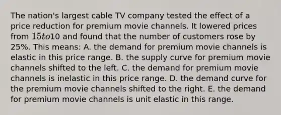 The nation's largest cable TV company tested the effect of a price reduction for premium movie channels. It lowered prices from 15 to10 and found that the number of customers rose by 25%. This means: A. the demand for premium movie channels is elastic in this price range. B. the supply curve for premium movie channels shifted to the left. C. the demand for premium movie channels is inelastic in this price range. D. the demand curve for the premium movie channels shifted to the right. E. the demand for premium movie channels is unit elastic in this range.