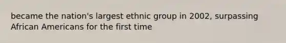 became the nation's largest ethnic group in 2002, surpassing African Americans for the first time