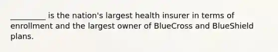 _________ is the nation's largest health insurer in terms of enrollment and the largest owner of BlueCross and BlueShield plans.