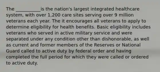 The ___________is the nation's largest integrated healthcare system, with over 1,200 care sites serving over 9 million veterans each year. The it encourages all veterans to apply to determine eligibility for health benefits. Basic eligibility includes veterans who served in active military service and were separated under any condition other than dishonorable, as well as current and former members of the Reserves or National Guard called to active duty by federal order and having completed the full period for which they were called or ordered to active duty.