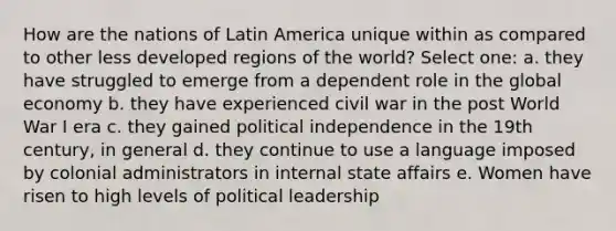 How are the nations of Latin America unique within as compared to other less developed regions of the world? Select one: a. they have struggled to emerge from a dependent role in the global economy b. they have experienced civil war in the post World War I era c. they gained political independence in the 19th century, in general d. they continue to use a language imposed by colonial administrators in internal state affairs e. Women have risen to high levels of political leadership