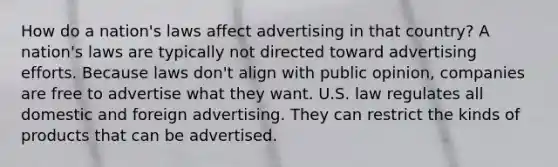 How do a nation's laws affect advertising in that country? A nation's laws are typically not directed toward advertising efforts. Because laws don't align with public opinion, companies are free to advertise what they want. U.S. law regulates all domestic and foreign advertising. They can restrict the kinds of products that can be advertised.