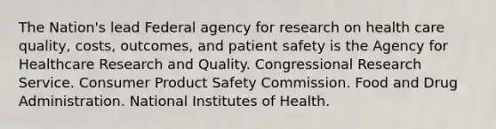 The Nation's lead Federal agency for research on health care quality, costs, outcomes, and patient safety is the Agency for Healthcare Research and Quality. Congressional Research Service. Consumer Product Safety Commission. Food and Drug Administration. National Institutes of Health.