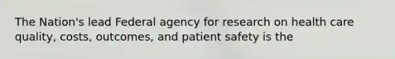 The Nation's lead Federal agency for research on health care quality, costs, outcomes, and patient safety is the