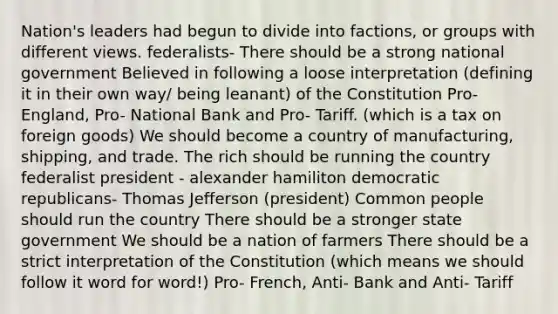 Nation's leaders had begun to divide into factions, or groups with different views. federalists- There should be a strong national government Believed in following a loose interpretation (defining it in their own way/ being leanant) of the Constitution Pro- England, Pro- National Bank and Pro- Tariff. (which is a tax on foreign goods) We should become a country of manufacturing, shipping, and trade. The rich should be running the country federalist president - alexander hamiliton democratic republicans- Thomas Jefferson (president) Common people should run the country There should be a stronger state government We should be a nation of farmers There should be a strict interpretation of the Constitution (which means we should follow it word for word!) Pro- French, Anti- Bank and Anti- Tariff