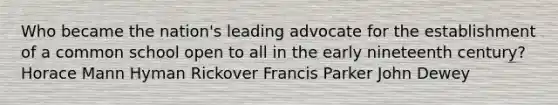 Who became the nation's leading advocate for the establishment of a common school open to all in the early nineteenth century? Horace Mann Hyman Rickover Francis Parker John Dewey