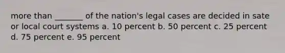 more than _______ of the nation's legal cases are decided in sate or local court systems a. 10 percent b. 50 percent c. 25 percent d. 75 percent e. 95 percent