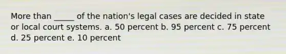 More than _____ of the nation's legal cases are decided in state or local court systems. a. 50 percent b. 95 percent c. 75 percent d. 25 percent e. 10 percent