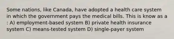 Some nations, like Canada, have adopted a health care system in which the government pays the medical bills. This is know as a : A) employment-based system B) private health insurance system C) means-tested system D) single-payer system