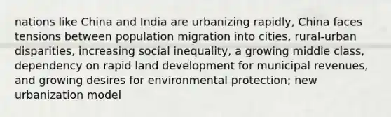 nations like China and India are urbanizing rapidly, China faces tensions between population migration into cities, rural-urban disparities, increasing social inequality, a growing middle class, dependency on rapid land development for municipal revenues, and growing desires for environmental protection; new urbanization model