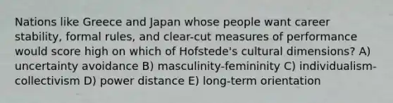 Nations like Greece and Japan whose people want career stability, formal rules, and clear-cut measures of performance would score high on which of Hofstede's cultural dimensions? A) uncertainty avoidance B) masculinity-femininity C) individualism-collectivism D) power distance E) long-term orientation