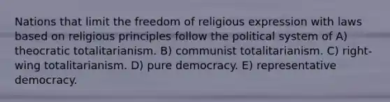 Nations that limit the freedom of religious expression with laws based on religious principles follow the political system of A) theocratic totalitarianism. B) communist totalitarianism. C) right-wing totalitarianism. D) pure democracy. E) representative democracy.