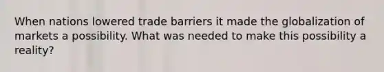 When nations lowered trade barriers it made the globalization of markets a possibility. What was needed to make this possibility a reality?