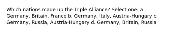 Which nations made up the Triple Alliance? Select one: a. Germany, Britain, France b. Germany, Italy, Austria-Hungary c. Germany, Russia, Austria-Hungary d. Germany, Britain, Russia