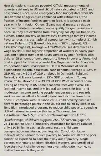 How do nations measure poverty? Official measurements of poverty exist only in US and UK US rate calculated in 1963 and hast change since, used emergency food budget data from US Department of Agriculture combined with estimates of the fraction of income families spent on food. It is adjusted each year only for inflation Others (Scandinavia) measure relative incomes to determine when people qualify for govt assistance because they are excluded from everyday society For this study, authors define poverty as below 50% of average family's income Poverty rates in cross-national comparison with sample of 21 rich nations Finland =5% (lowest), Mexico = 20% (highest), US = 17% (2nd highest), Average = 10%What causes differences 1) wage levels US has highest proportion of workers in poorly paid jobs and highest number of hours worked by poor families with children 2) amount of govt support to those in poverty Amount of govt support to those in poverty The Organisation for Economic Co-operation and Development (OECD) Measures of social expenditure (health, education, cash benefits) Average = 22% of GDP Highest = 30% of GDP or above in Denmark, Belgium, Finland, and France Lowest = 15% GDP or below in Turkey, Korea, Chile, Mexico US = 19.2% of GDP What accounts some easing of poverty in US Some economic recovery overall EITC (earned income tax credit) = federal tax credit for low - and moderate - income working people; encourages and rewards work as well as offsets federal payroll and income taxes How does US compare with UK Since 2000, child poverty has risen several percentage points in the US but has fallen by 50% in UK Tony Blair introduced programs to reduce child poverty, spending .9% of national income on this issue This would be 120 billion in the US, much more than we spend on EITC, food stamps, child care support, etc. US currently spends25.4 billion on TANF (Temporary Assistance for Needy Families); only 10 billion in cash assistance; rest in child care transportation assistance, training, etc. Conclusion Labor markets alone cannot reduce poverty because not all of the poor cannot be expected to earn their way out of poverty, single parents with young children, disabled workers, and unskilled all face significant challenge earning o=an adequate income, no matter how much they work