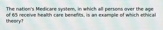 The nation's Medicare system, in which all persons over the age of 65 receive health care benefits, is an example of which ethical theory?