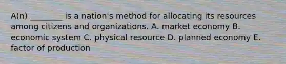 A(n) ________ is a nation's method for allocating its resources among citizens and organizations. A. market economy B. economic system C. physical resource D. planned economy E. factor of production