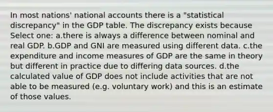 In most nations' national accounts there is a "statistical discrepancy" in the GDP table. The discrepancy exists because Select one: a.there is always a difference between nominal and real GDP. b.GDP and GNI are measured using different data. c.the expenditure and income measures of GDP are the same in theory but different in practice due to differing data sources. d.the calculated value of GDP does not include activities that are not able to be measured (e.g. voluntary work) and this is an estimate of those values.