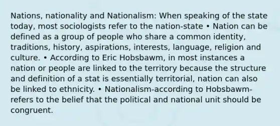 Nations, nationality and Nationalism: When speaking of the state today, most sociologists refer to the nation-state • Nation can be defined as a group of people who share a common identity, traditions, history, aspirations, interests, language, religion and culture. • According to Eric Hobsbawm, in most instances a nation or people are linked to the territory because the structure and definition of a stat is essentially territorial, nation can also be linked to ethnicity. • Nationalism-according to Hobsbawm- refers to the belief that the political and national unit should be congruent.