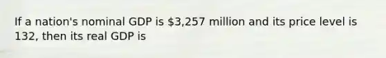 If a nation's nominal GDP is 3,257 million and its price level is 132, then its real GDP is