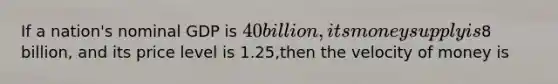 If a nation's nominal GDP is 40 billion, its money supply is8 billion, and its price level is 1.25,then the velocity of money is