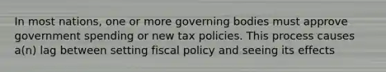 In most nations, one or more governing bodies must approve government spending or new tax policies. This process causes a(n) lag between setting <a href='https://www.questionai.com/knowledge/kPTgdbKdvz-fiscal-policy' class='anchor-knowledge'>fiscal policy</a> and seeing its effects