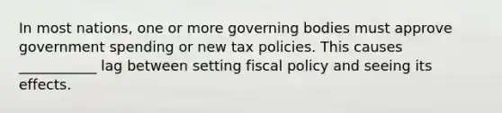 In most nations, one or more governing bodies must approve government spending or new tax policies. This causes ___________ lag between setting fiscal policy and seeing its effects.