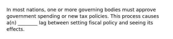 In most nations, one or more governing bodies must approve government spending or new tax policies. This process causes a(n) ________ lag between setting <a href='https://www.questionai.com/knowledge/kPTgdbKdvz-fiscal-policy' class='anchor-knowledge'>fiscal policy</a> and seeing its effects.