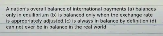 A nation's overall balance of international payments (a) balances only in equilibrium (b) is balanced only when the exchange rate is appropriately adjusted (c) is always in balance by definition (d) can not ever be in balance in the real world