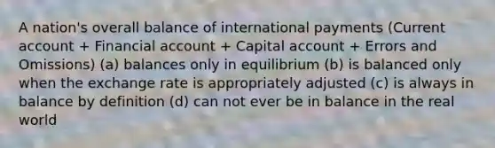 A nation's overall balance of international payments (Current account + Financial account + Capital account + Errors and Omissions) (a) balances only in equilibrium (b) is balanced only when the exchange rate is appropriately adjusted (c) is always in balance by definition (d) can not ever be in balance in the real world