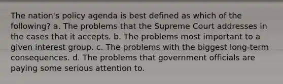 The nation's policy agenda is best defined as which of the following? a. The problems that the Supreme Court addresses in the cases that it accepts. b. The problems most important to a given interest group. c. The problems with the biggest long-term consequences. d. The problems that government officials are paying some serious attention to.