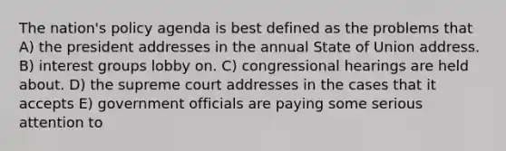 The nation's policy agenda is best defined as the problems that A) the president addresses in the annual State of Union address. B) interest groups lobby on. C) congressional hearings are held about. D) the supreme court addresses in the cases that it accepts E) government officials are paying some serious attention to