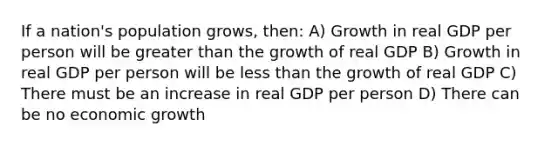 If a nation's population grows, then: A) Growth in real GDP per person will be greater than the growth of real GDP B) Growth in real GDP per person will be less than the growth of real GDP C) There must be an increase in real GDP per person D) There can be no economic growth