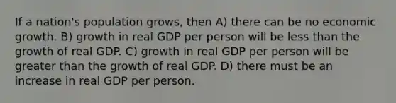 If a nation's population grows, then A) there can be no economic growth. B) growth in real GDP per person will be less than the growth of real GDP. C) growth in real GDP per person will be greater than the growth of real GDP. D) there must be an increase in real GDP per person.