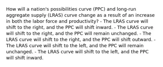 How will a nation's possibilities curve (PPC) and long-run aggregate supply (LRAS) curve change as a result of an increase in both the labor force and productivity? - The LRAS curve will shift to the right, and the PPC will shift inward. - The LRAS curve will shift to the right, and the PPC will remain unchanged. - The LRAS curve will shift to the right, and the PPC will shift outward. - The LRAS curve will shift to the left, and the PPC will remain unchanged. - The LRAS curve will shift to the left, and the PPC will shift inward.