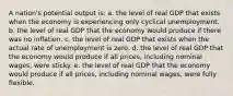 A nation's potential output is: a. the level of real GDP that exists when the economy is experiencing only cyclical unemployment. b. the level of real GDP that the economy would produce if there was no inflation. c. the level of real GDP that exists when the actual rate of unemployment is zero. d. the level of real GDP that the economy would produce if all prices, including nominal wages, were sticky. e. the level of real GDP that the economy would produce if all prices, including nominal wages, were fully flexible.