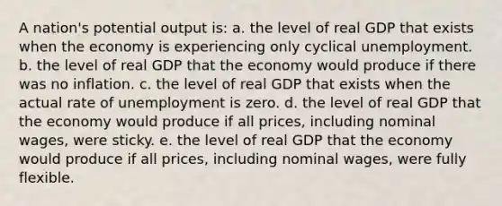 A nation's potential output is: a. the level of real GDP that exists when the economy is experiencing only cyclical unemployment. b. the level of real GDP that the economy would produce if there was no inflation. c. the level of real GDP that exists when the actual rate of unemployment is zero. d. the level of real GDP that the economy would produce if all prices, including nominal wages, were sticky. e. the level of real GDP that the economy would produce if all prices, including nominal wages, were fully flexible.